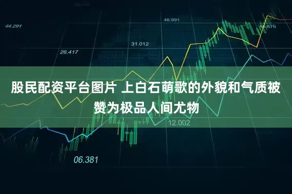 股民配资平台图片 上白石萌歌的外貌和气质被赞为极品人间尤物