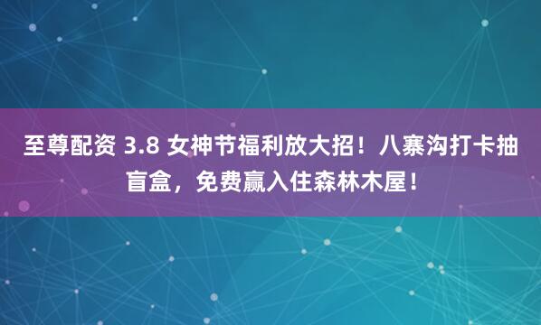 至尊配资 3.8 女神节福利放大招！八寨沟打卡抽盲盒，免费赢入住森林木屋！