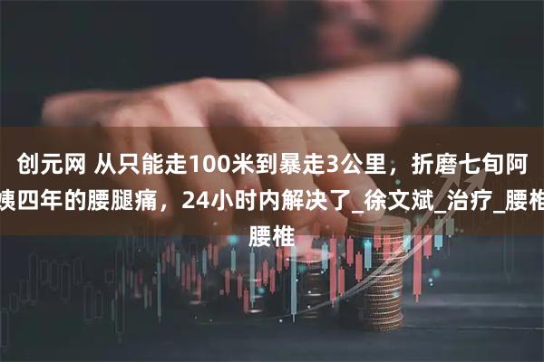 创元网 从只能走100米到暴走3公里,折磨七旬阿姨四年的腰腿痛,24小时内解决了_徐文斌_治疗_腰椎