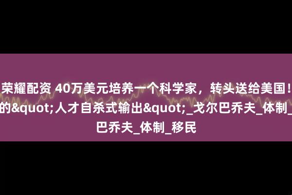 荣耀配资 40万美元培养一个科学家，转头送给美国！苏联的"人才自杀式输出"_戈尔巴乔夫_体制_移民