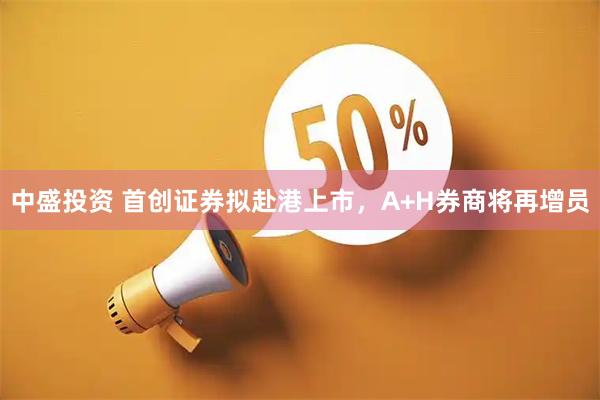 中盛投资 首创证券拟赴港上市，A+H券商将再增员