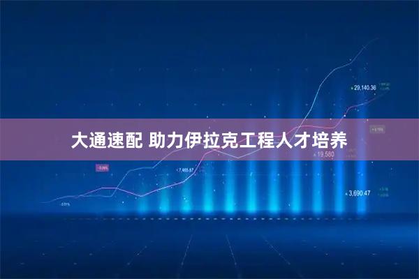 大通速配 助力伊拉克工程人才培养