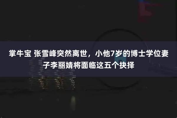 掌牛宝 张雪峰突然离世，小他7岁的博士学位妻子李丽婧将面临这五个抉择