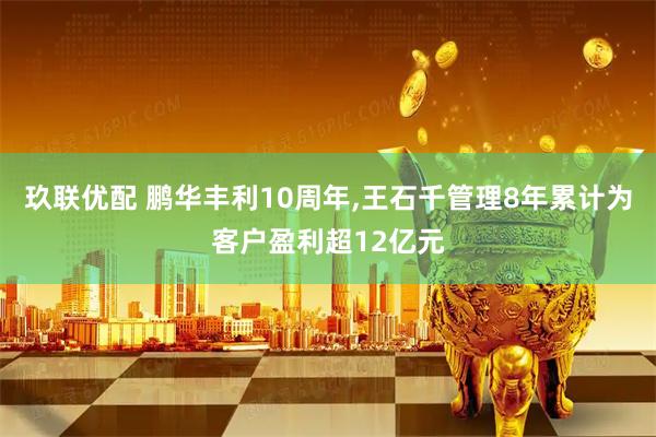 玖联优配 鹏华丰利10周年,王石千管理8年累计为客户盈利超12亿元