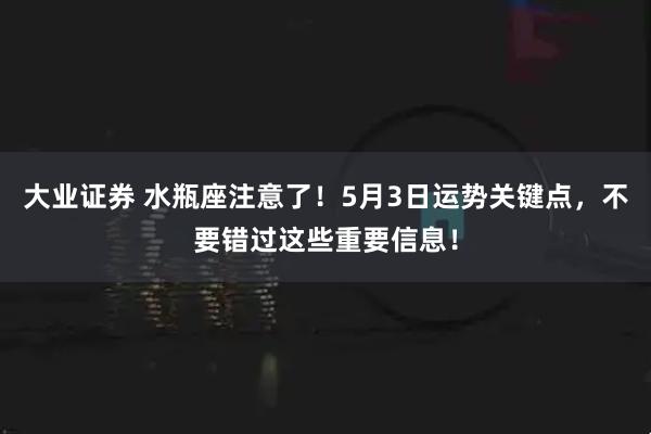 大业证券 水瓶座注意了！5月3日运势关键点，不要错过这些重要信息！