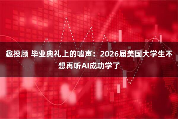趣投顾 毕业典礼上的嘘声：2026届美国大学生不想再听AI成功学了
