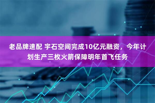 老品牌速配 宇石空间完成10亿元融资，今年计划生产三枚火箭保障明年首飞任务