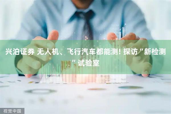兴泊证券 无人机、飞行汽车都能测! 探访“新检测”试验室