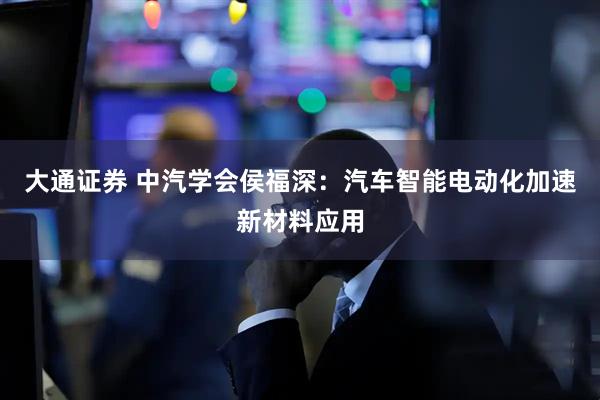大通证券 中汽学会侯福深：汽车智能电动化加速新材料应用