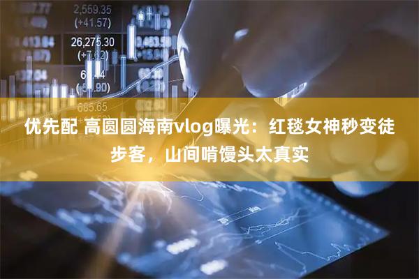 优先配 高圆圆海南vlog曝光：红毯女神秒变徒步客，山间啃馒头太真实