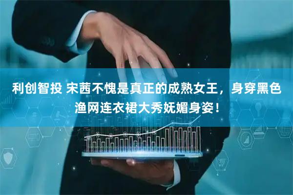 利创智投 宋茜不愧是真正的成熟女王，身穿黑色渔网连衣裙大秀妩媚身姿！