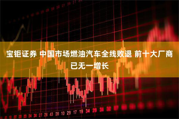 宝钜证券 中国市场燃油汽车全线败退 前十大厂商已无一增长