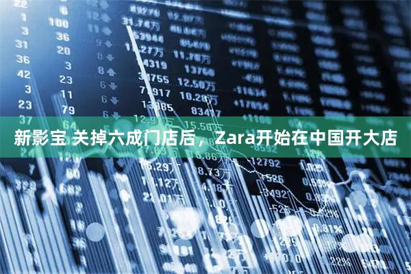新影宝 关掉六成门店后，Zara开始在中国开大店