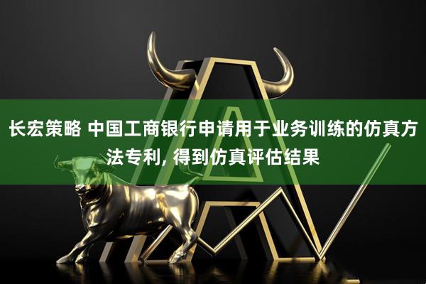 长宏策略 中国工商银行申请用于业务训练的仿真方法专利, 得到仿真评估结果