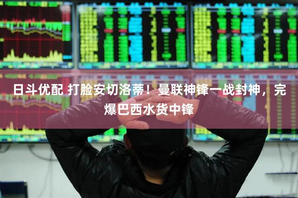 日斗优配 打脸安切洛蒂！曼联神锋一战封神，完爆巴西水货中锋