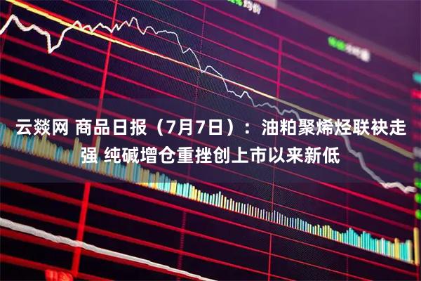 云燚网 商品日报(7月7日):油粕聚烯烃联袂走强 纯碱增仓重挫创上市以来新低