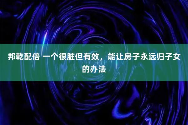 邦乾配倍 一个很脏但有效，能让房子永远归子女的办法