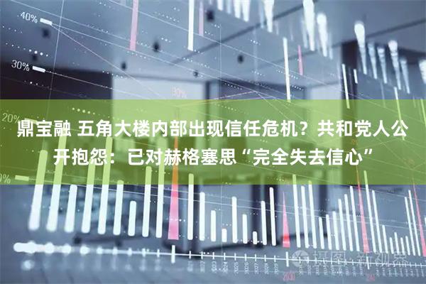 鼎宝融 五角大楼内部出现信任危机?共和党人公开抱怨:已对赫格塞思“完全失去信心”